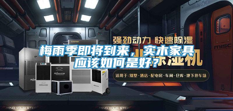梅雨季即將到來，實木家具應(yīng)該如何是好？