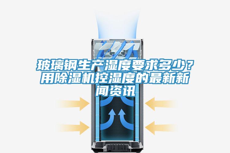 玻璃鋼生產(chǎn)濕度要求多少？用除濕機控濕度的最新新聞資訊
