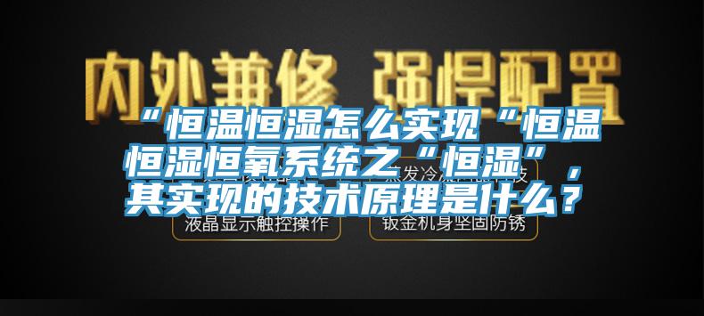 “恒溫恒濕怎么實(shí)現(xiàn)“恒溫恒濕恒氧系統(tǒng)之“恒濕”，其實(shí)現(xiàn)的技術(shù)原理是什么？