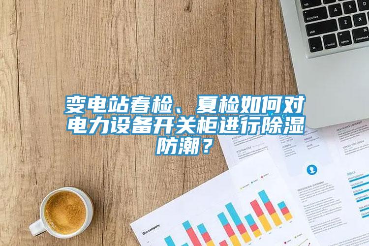 變電站春檢、夏檢如何對電力設(shè)備開關(guān)柜進(jìn)行除濕防潮？