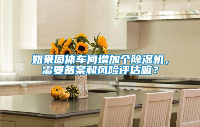如果固體車間增加個(gè)除濕機(jī)，需要備案和風(fēng)險(xiǎn)評(píng)估嘛？